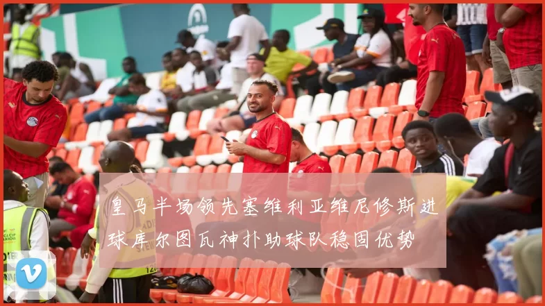 皇马半场领先塞维利亚维尼修斯进球库尔图瓦神扑助球队稳固优势