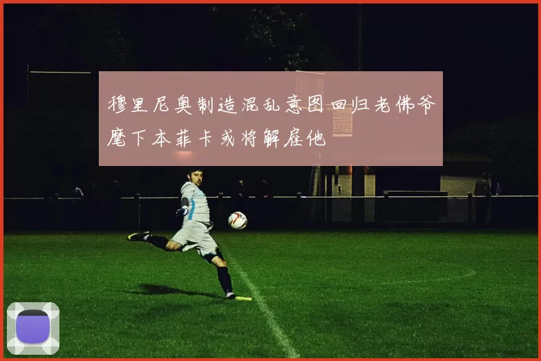 穆里尼奥制造混乱意图回归老佛爷麾下本菲卡或将解雇他