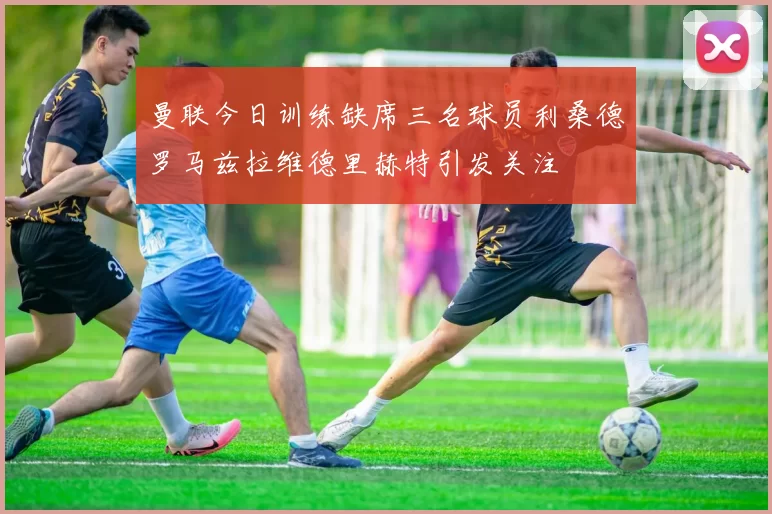 曼联今日训练缺席三名球员利桑德罗马兹拉维德里赫特引发关注