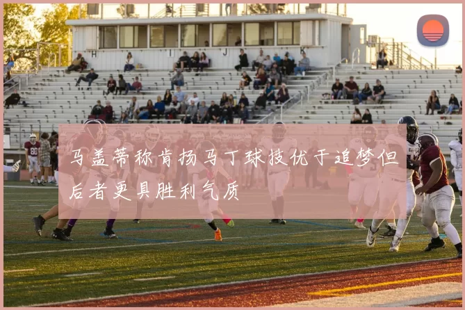 马盖蒂称肯扬马丁球技优于追梦但后者更具胜利气质