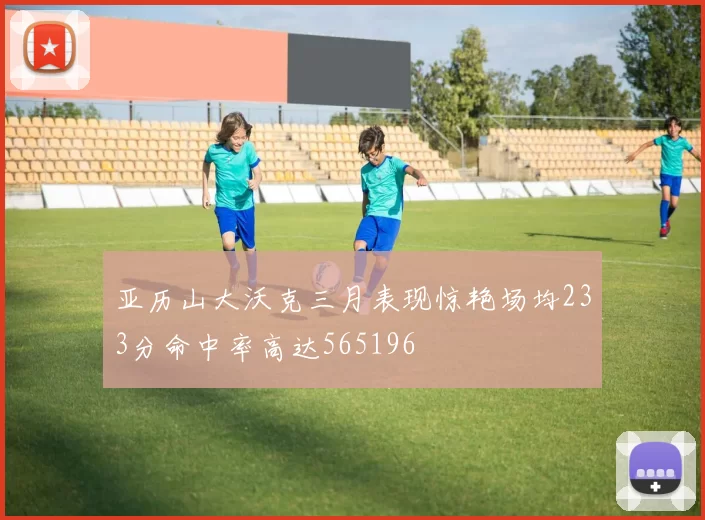 亚历山大沃克三月表现惊艳场均233分命中率高达565196