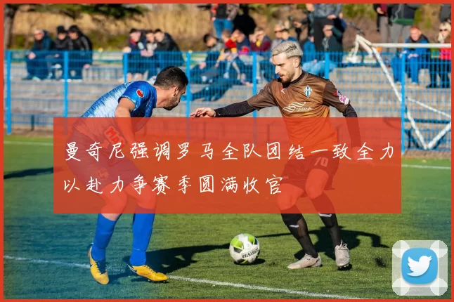 曼奇尼强调罗马全队团结一致全力以赴力争赛季圆满收官