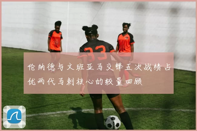 伦纳德与文班亚马交锋五次战绩占优两代马刺核心的较量回顾
