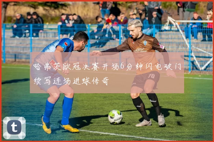 哈弗茨欧冠决赛开场6分钟闪电破门续写连场进球传奇
