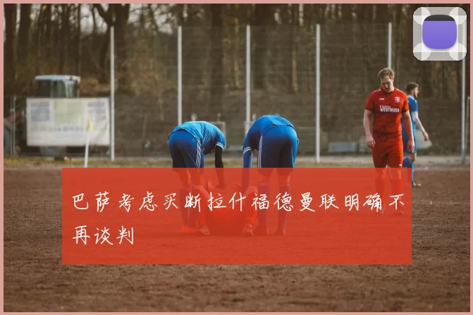 巴萨考虑买断拉什福德曼联明确不再谈判
