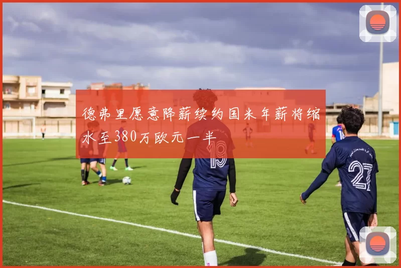 德弗里愿意降薪续约国米年薪将缩水至380万欧元一半