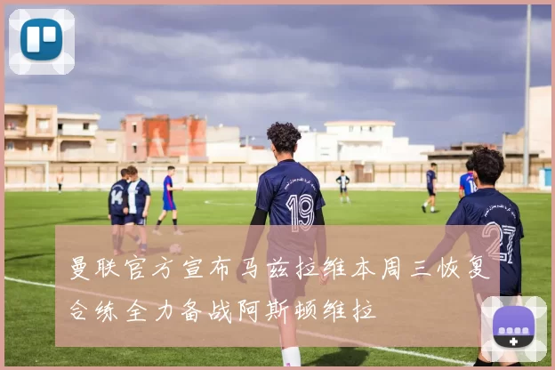 曼联官方宣布马兹拉维本周三恢复合练全力备战阿斯顿维拉