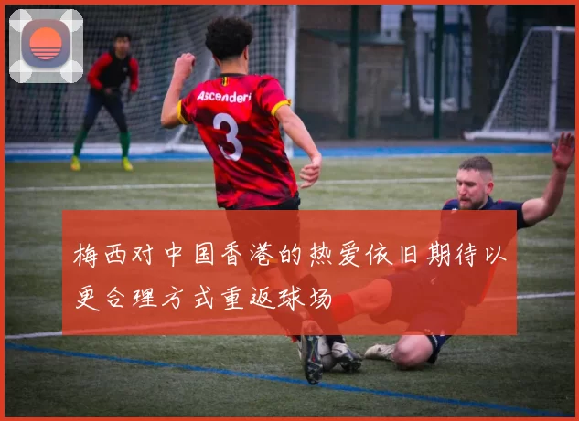 梅西对中国香港的热爱依旧期待以更合理方式重返球场