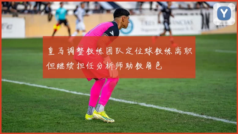 皇马调整教练团队定位球教练离职但继续担任分析师助教角色