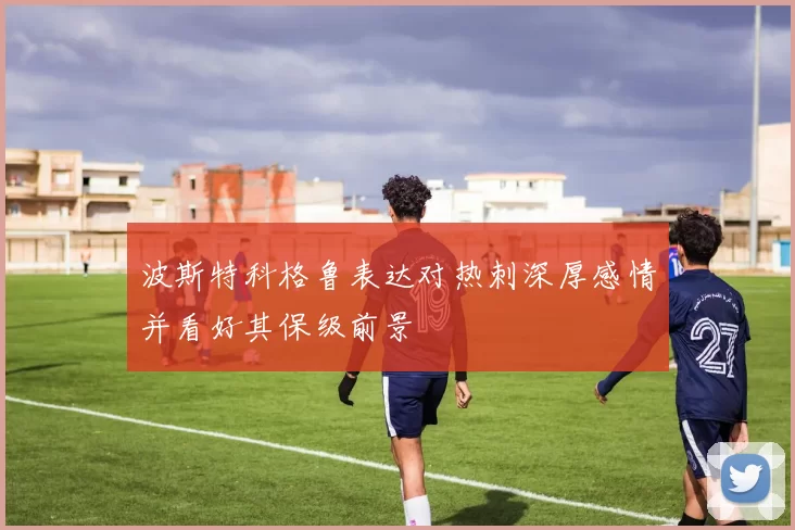波斯特科格鲁表达对热刺深厚感情并看好其保级前景